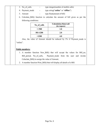 Page No. 8
3. No_of_calls - type integer(number of mobile calls)
4. Payment_mode - type string(“online” or “offline”)
5. Amount - type float(amount of bill)
6. Calculate_Bill() function to calculate the amount of bill given as per the
following conditions:
No_of_calls
Calculation Rate/call
(in rupees)
<=500 1.0
501-1200 2.0
>1200 4.0
Also, the value of Amount should be reduced by 5% if Payment_mode is
“online”.
Public members:
1. A member function New_Bill() that will accept the values for Bill_no,
Bill_period, No_of_calls, Payment_mode from the user and invoke
Caluclate_Bill() to assign the value of Amount.
2. A member function Print_Bill() that will display all details of a Bill.
 