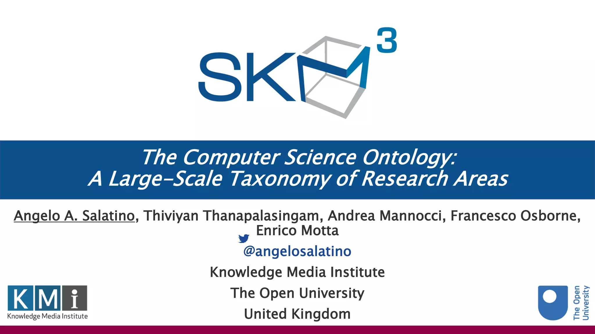 The Computer Science Ontology:
A Large-Scale Taxonomy of Research Areas
Angelo A. Salatino, Thiviyan Thanapalasingam, Andrea Mannocci, Francesco Osborne,
Enrico Motta
@angelosalatino
Knowledge Media Institute
The Open University
United Kingdom
 