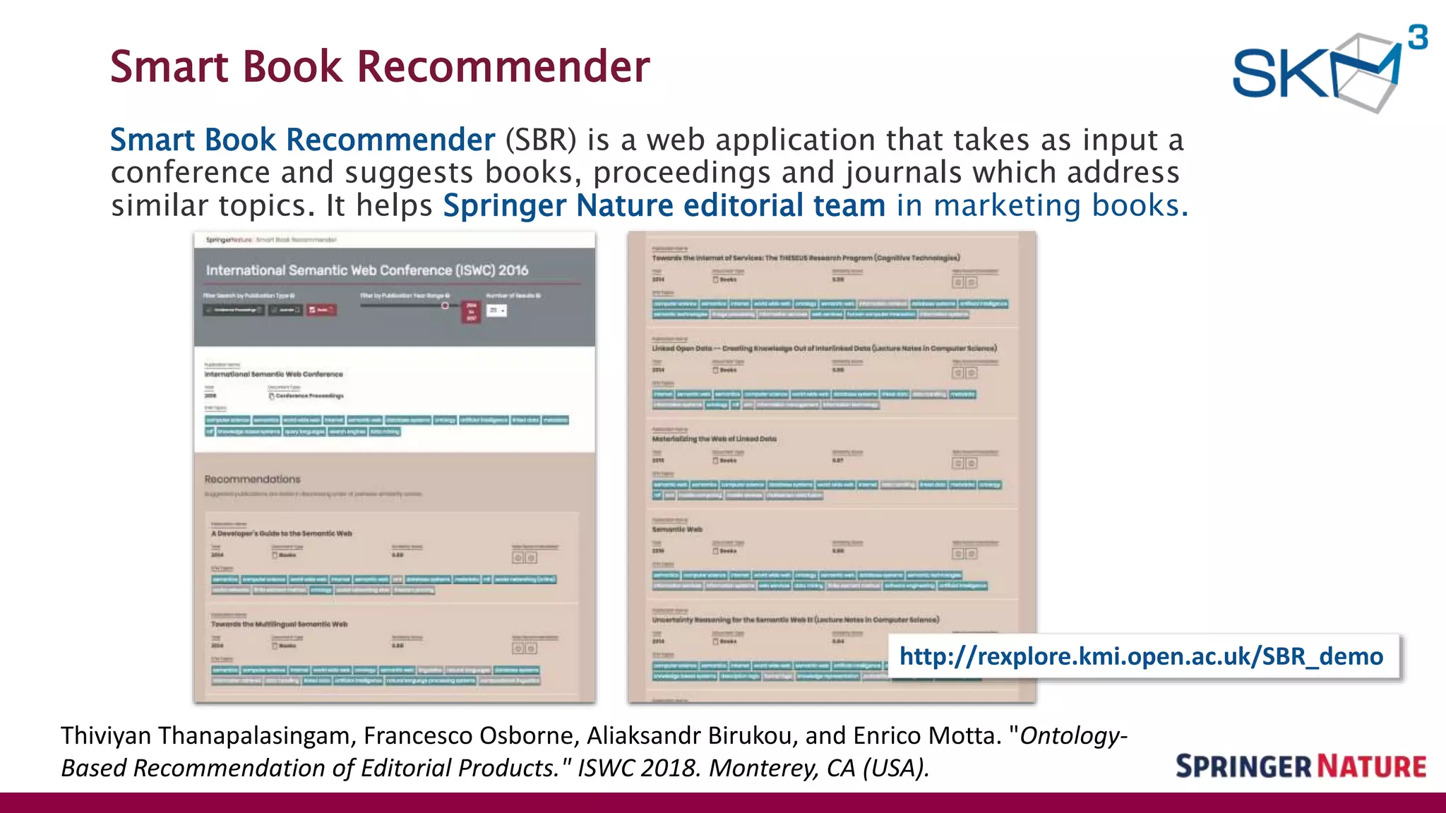 Smart Book Recommender
Smart Book Recommender (SBR) is a web application that takes as input a
conference and suggests books, proceedings and journals which address
similar topics. It helps Springer Nature editorial team in marketing books.
Thiviyan Thanapalasingam, Francesco Osborne, Aliaksandr Birukou, and Enrico Motta. "Ontology-
Based Recommendation of Editorial Products." ISWC 2018. Monterey, CA (USA).
http://rexplore.kmi.open.ac.uk/SBR_demo
 