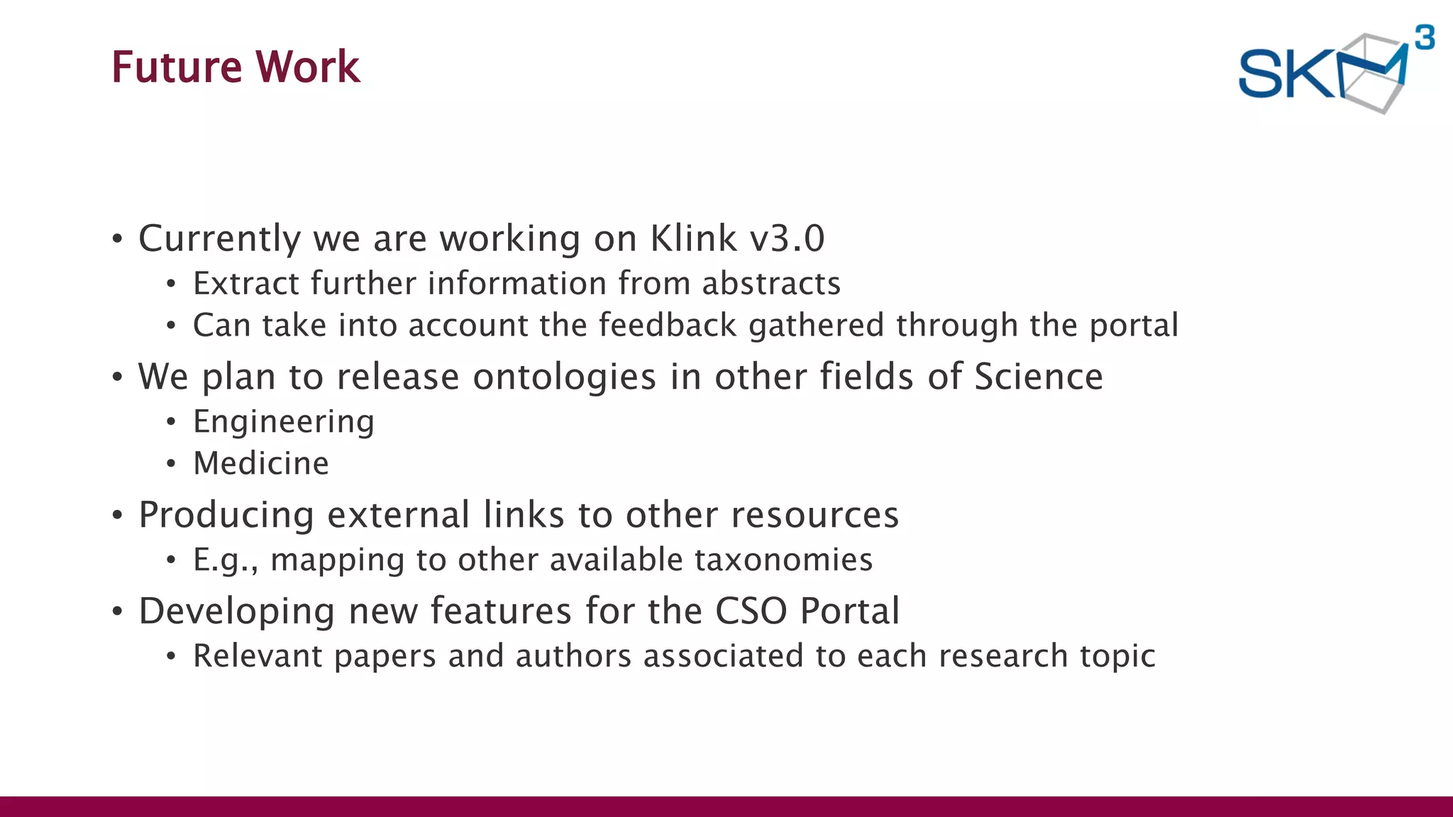 Future Work
• Currently we are working on Klink v3.0
• Extract further information from abstracts
• Can take into account the feedback gathered through the portal
• We plan to release ontologies in other fields of Science
• Engineering
• Medicine
• Producing external links to other resources
• E.g., mapping to other available taxonomies
• Developing new features for the CSO Portal
• Relevant papers and authors associated to each research topic
 
