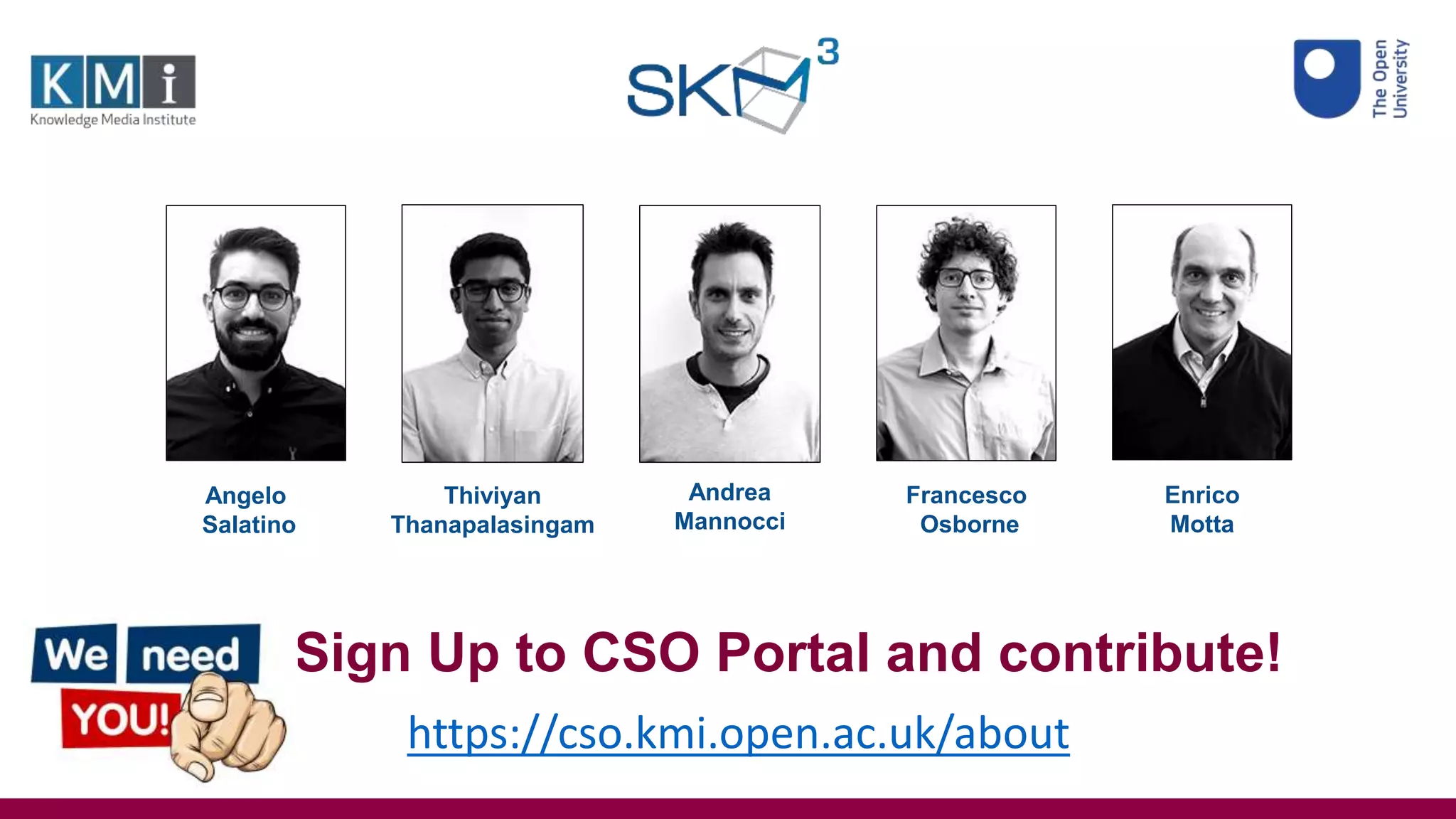 Angelo
Salatino
Thiviyan
Thanapalasingam
Andrea
Mannocci
Francesco
Osborne
Enrico
Motta
https://cso.kmi.open.ac.uk/about
Sign Up to CSO Portal and contribute!
 