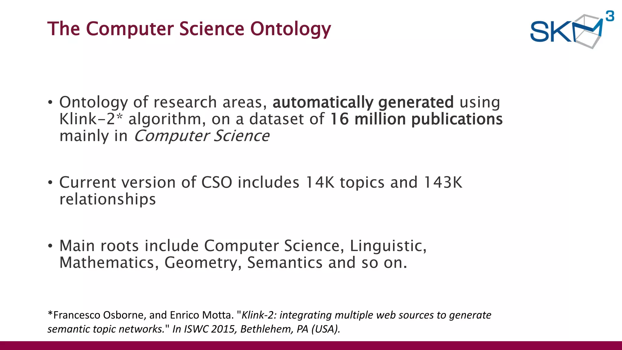 The Computer Science Ontology
• Ontology of research areas, automatically generated using
Klink-2* algorithm, on a dataset of 16 million publications
mainly in Computer Science
• Current version of CSO includes 14K topics and 143K
relationships
• Main roots include Computer Science, Linguistic,
Mathematics, Geometry, Semantics and so on.
*Francesco Osborne, and Enrico Motta. "Klink-2: integrating multiple web sources to generate
semantic topic networks." In ISWC 2015, Bethlehem, PA (USA).
 