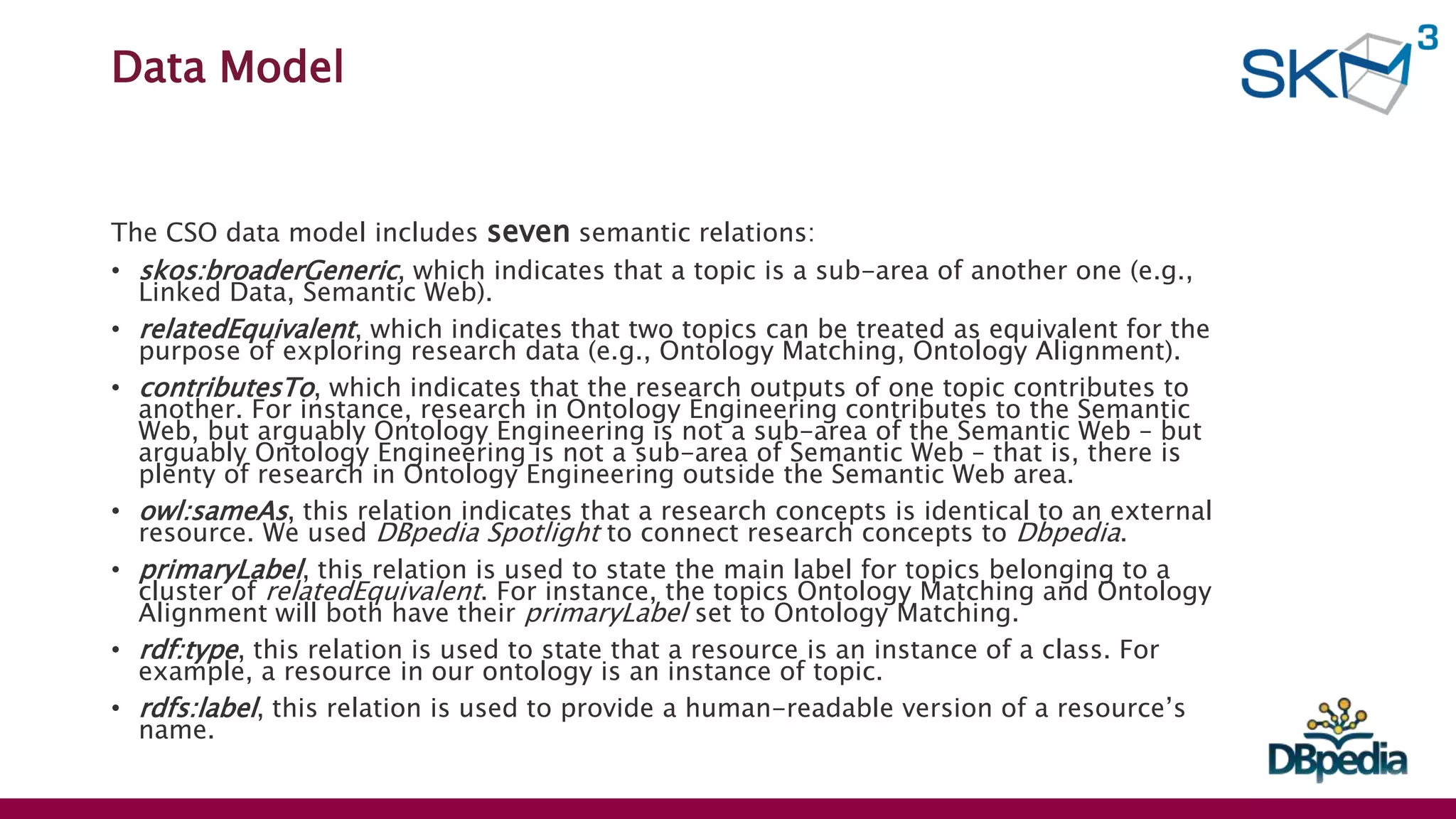 Data Model
The CSO data model includes seven semantic relations:
• skos:broaderGeneric, which indicates that a topic is a sub-area of another one (e.g.,
Linked Data, Semantic Web).
• relatedEquivalent, which indicates that two topics can be treated as equivalent for the
purpose of exploring research data (e.g., Ontology Matching, Ontology Alignment).
• contributesTo, which indicates that the research outputs of one topic contributes to
another. For instance, research in Ontology Engineering contributes to the Semantic
Web, but arguably Ontology Engineering is not a sub-area of the Semantic Web – but
arguably Ontology Engineering is not a sub-area of Semantic Web – that is, there is
plenty of research in Ontology Engineering outside the Semantic Web area.
• owl:sameAs, this relation indicates that a research concepts is identical to an external
resource. We used DBpedia Spotlight to connect research concepts to Dbpedia.
• primaryLabel, this relation is used to state the main label for topics belonging to a
cluster of relatedEquivalent. For instance, the topics Ontology Matching and Ontology
Alignment will both have their primaryLabel set to Ontology Matching.
• rdf:type, this relation is used to state that a resource is an instance of a class. For
example, a resource in our ontology is an instance of topic.
• rdfs:label, this relation is used to provide a human-readable version of a resource’s
name.
 