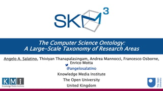 The Computer Science Ontology:
A Large-Scale Taxonomy of Research Areas
Angelo A. Salatino, Thiviyan Thanapalasingam, Andrea Mannocci, Francesco Osborne,
Enrico Motta
@angelosalatino
Knowledge Media Institute
The Open University
United Kingdom
 
