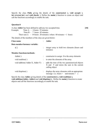 -------------------------------------------------------------------------------------------------------------------------------
5
1217-868A Turn over
Specify the class Palin giving the details of the constructor( ), void accept( ),
int reverse( int ) and void check( ). Define the main( ) function to create an object and
call the functions accordingly to enable the task.
Question 8
A class Adder has been defined to add any two accepted time.
Example: Time A - 6 hours 35 minutes
Time B - 7 hours 45 minutes
Their sum is - 14 hours 20 minutes ( where 60 minutes = 1 hour)
The details of the members of the class are given below:
[10]
Class name : Adder
Data member/instance variable:
a[ ] : integer array to hold two elements (hours and
minutes)
Member functions/methods:
Adder( ) : constructor to assign 0 to the array elements
void readtime( ) : to enter the elements of the array
void addtime( Adder X, Adder Y) : adds the time of the two parameterized objects
X and Y and stores the sum in the current
calling object
void disptime( ) : displays the array elements with an appropriate
message (i.e. hours = and minutes = )
Specify the class Adder giving details of the constructor( ), void readtime( ),
void addtime(Adder, Adder) and void disptime( ). Define the main( ) function to create
objects and call the functions accordingly to enable the task.
 