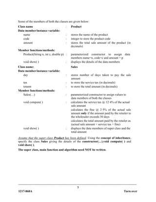 -------------------------------------------------------------------------------------------------------------------------------
7
1217-868A Turn over
Some of the members of both the classes are given below:
Class name : Product
Data member/instance variable:
name : stores the name of the product
code : integer to store the product code
amount : stores the total sale amount of the product (in
decimals)
Member functions/methods:
Product(String n, int c, double p) : parameterized constructor to assign data
members name=n, code=c and amount = p
void show( ) : displays the details of the data members
Class name: Sales
Data member/instance variable:
day : stores number of days taken to pay the sale
amount
tax : to store the service tax (in decimals)
totamt : to store the total amount (in decimals)
Member functions/methods:
Sales(…) : parameterized constructor to assign values to
data members of both the classes
void compute( ) : calculates the service tax @ 12·4% of the actual
sale amount
calculates the fine @ 2·5% of the actual sale
amount only if the amount paid by the retailer to
the wholesaler exceeds 30 days
calculates the total amount paid by the retailer as
(actual sale amount + service tax + fine)
void show( ) : displays the data members of super class and the
total amount
Assume that the super class Product has been defined. Using the concept of inheritance,
specify the class Sales giving the details of the constructor(…),void compute( ) and
void show( ).
The super class, main function and algorithm need NOT be written.
 