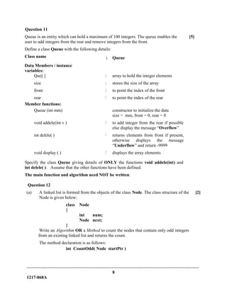-------------------------------------------------------------------------------------------------------------------------------
8
1217-868A
Question 11
Queue is an entity which can hold a maximum of 100 integers. The queue enables the
user to add integers from the rear and remove integers from the front.
Define a class Queue with the following details:
[5]
Class name : Queue
Data Members / instance
variables:
Que[ ] : array to hold the integer elements
size : stores the size of the array
front : to point the index of the front
rear : to point the index of the rear
Member functions:
Queue (int mm) constructor to initialize the data
size = mm, front = 0, rear = 0
void addele(int v ) : to add integer from the rear if possible
else display the message “Overflow”
int delele( ) : returns elements from front if present,
otherwise displays the message
“Underflow” and return -9999
void display ( ) : displays the array elements
Specify the class Queue giving details of ONLY the functions void addele(int) and
int delele( ). Assume that the other functions have been defined.
The main function and algorithm need NOT be written.
Question 12
(a) A linked list is formed from the objects of the class Node. The class structure of the
Node is given below:
class Node
{
int num;
Node next;
}
Write an Algorithm OR a Method to count the nodes that contain only odd integers
from an existing linked list and returns the count.
The method declaration is as follows:
int CountOdd( Node startPtr )
[2]
 