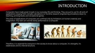 INTRODUCTION
Computers have made great inroads in our everyday life and thinking. They are put to use for all sorts of
applications ranging from complex calculations or frontline research, engineering simulations down to
teaching, printing books and recreational games.
The areas of applications of computers are confined only by limitations on human creativity and
imagination. Any task can now be easily performed on a computer.
Therefore, it is essential for everyone in the society to know about a computer, it’s strengths, it’s
weaknesses and its internal structure.
 