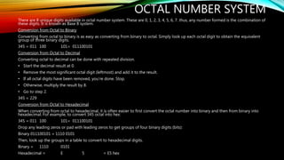 OCTAL NUMBER SYSTEM
There are 8 unique digits available in octal number system. These are 0, 1, 2, 3, 4, 5, 6, 7. thus, any number formed is the combination of
these digits. It is known as Base 8 system.
Conversion from Octal to Binary
Converting from octal to binary is as easy as converting from binary to octal. Simply look up each octal digit to obtain the equivalent
group of three binary digits.
345 = 011 100 101= 011100101
Conversion from Octal to Decimal
Converting octal to decimal can be done with repeated division.
• Start the decimal result at 0.
• Remove the most significant octal digit (leftmost) and add it to the result.
• If all octal digits have been removed, you’re done. Stop.
• Otherwise, multiply the result by 8.
• Go to step 2.
345 = 229
Conversion from Octal to Hexadecimal
When converting from octal to hexadecimal, it is often easier to first convert the octal number into binary and then from binary into
hexadecimal. For example, to convert 345 octal into hex:
345 = 011 100 101= 011100101
Drop any leading zeros or pad with leading zeros to get groups of four binary digits (bits):
Binary 011100101 = 1110 0101
Then, look up the groups in a table to convert to hexadecimal digits.
Binary = 1110 0101
Hexadecimal = E 5 = E5 hex
 