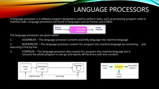 LANGUAGE PROCESSORS
A language processor is a software program designed or used to perform tasks, such as processing program code to
machine code. Language processors are found in languages such as Fortran and COBOL.
The language processors are given below:
1. ASSEMBLER – This language processor converts assembly language into machine language.
2. INTERPRETER – This language processor coverts HLL program into machine language by converting and
executing it line by line.
3. COMPILER – This language processor also coverts HLL program into machine language but it
converts the whole program in one go and reports all the errors with line numbers.
 