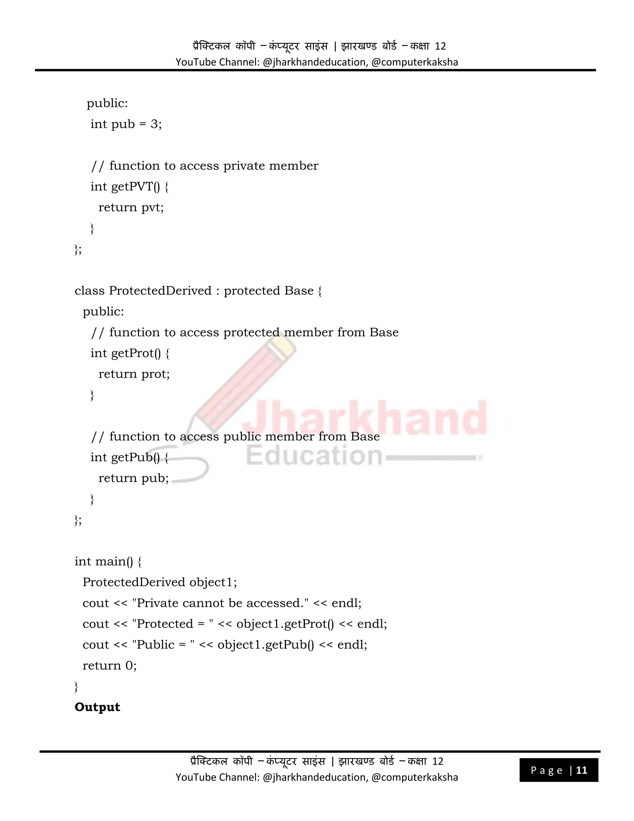 प्रैक्टिकल कॉपी – क
ं प्यूिर साइंस | झारखण्ड बोडड – कक्षा 12
YouTube Channel: @jharkhandeducation, @computerkaksha
प्रैक्टिकल कॉपी – क
ं प्यूिर साइंस | झारखण्ड बोडड – कक्षा 12
YouTube Channel: @jharkhandeducation, @computerkaksha
P a g e | 11
public:
int pub = 3;
// function to access private member
int getPVT() {
return pvt;
}
};
class ProtectedDerived : protected Base {
public:
// function to access protected member from Base
int getProt() {
return prot;
}
// function to access public member from Base
int getPub() {
return pub;
}
};
int main() {
ProtectedDerived object1;
cout << "Private cannot be accessed." << endl;
cout << "Protected = " << object1.getProt() << endl;
cout << "Public = " << object1.getPub() << endl;
return 0;
}
Output
 