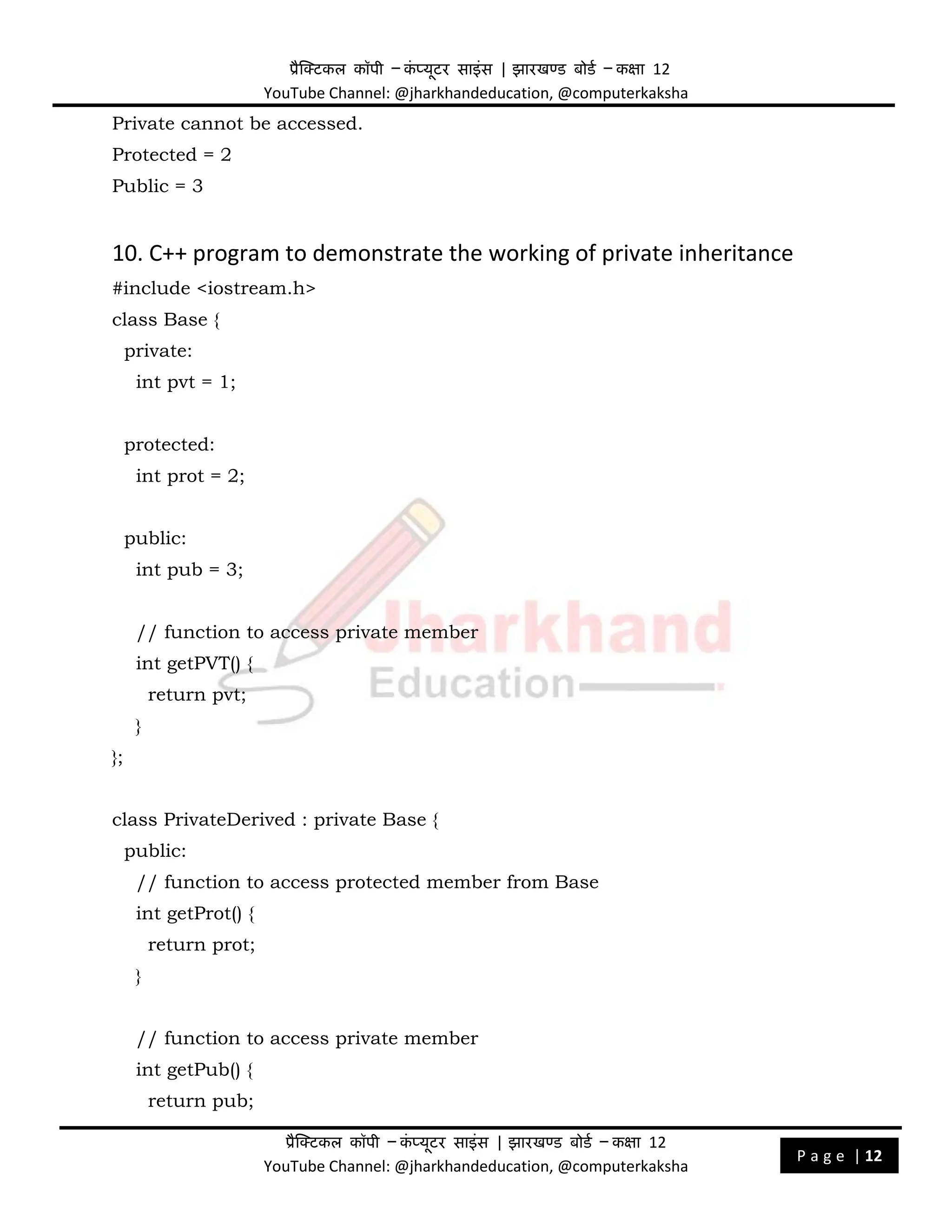प्रैक्टिकल कॉपी – क
ं प्यूिर साइंस | झारखण्ड बोडड – कक्षा 12
YouTube Channel: @jharkhandeducation, @computerkaksha
प्रैक्टिकल कॉपी – क
ं प्यूिर साइंस | झारखण्ड बोडड – कक्षा 12
YouTube Channel: @jharkhandeducation, @computerkaksha
P a g e | 12
Private cannot be accessed.
Protected = 2
Public = 3
10. C++ program to demonstrate the working of private inheritance
#include <iostream.h>
class Base {
private:
int pvt = 1;
protected:
int prot = 2;
public:
int pub = 3;
// function to access private member
int getPVT() {
return pvt;
}
};
class PrivateDerived : private Base {
public:
// function to access protected member from Base
int getProt() {
return prot;
}
// function to access private member
int getPub() {
return pub;
 