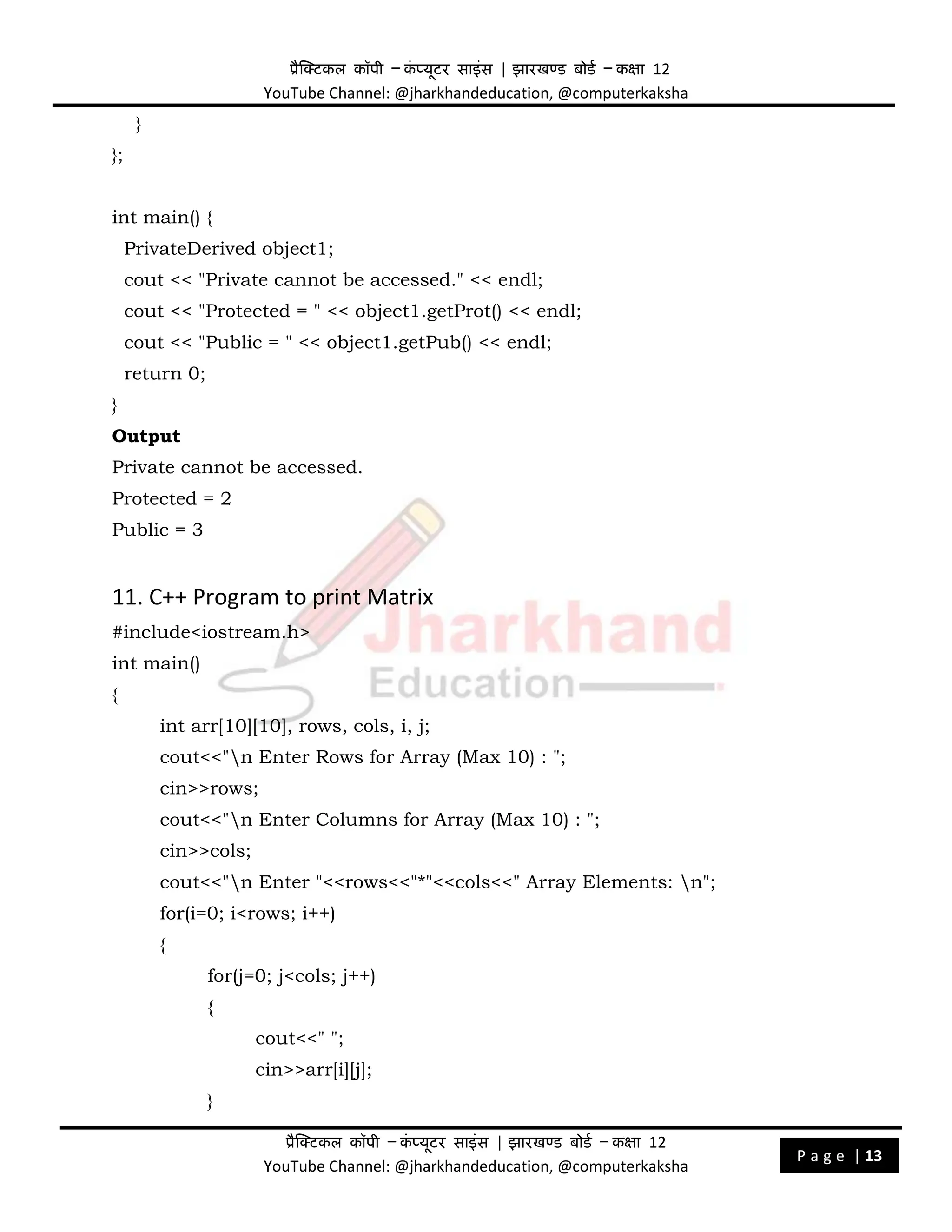 प्रैक्टिकल कॉपी – क
ं प्यूिर साइंस | झारखण्ड बोडड – कक्षा 12
YouTube Channel: @jharkhandeducation, @computerkaksha
प्रैक्टिकल कॉपी – क
ं प्यूिर साइंस | झारखण्ड बोडड – कक्षा 12
YouTube Channel: @jharkhandeducation, @computerkaksha
P a g e | 13
}
};
int main() {
PrivateDerived object1;
cout << "Private cannot be accessed." << endl;
cout << "Protected = " << object1.getProt() << endl;
cout << "Public = " << object1.getPub() << endl;
return 0;
}
Output
Private cannot be accessed.
Protected = 2
Public = 3
11. C++ Program to print Matrix
#include<iostream.h>
int main()
{
int arr[10][10], rows, cols, i, j;
cout<<"n Enter Rows for Array (Max 10) : ";
cin>>rows;
cout<<"n Enter Columns for Array (Max 10) : ";
cin>>cols;
cout<<"n Enter "<<rows<<"*"<<cols<<" Array Elements: n";
for(i=0; i<rows; i++)
{
for(j=0; j<cols; j++)
{
cout<<" ";
cin>>arr[i][j];
}
 