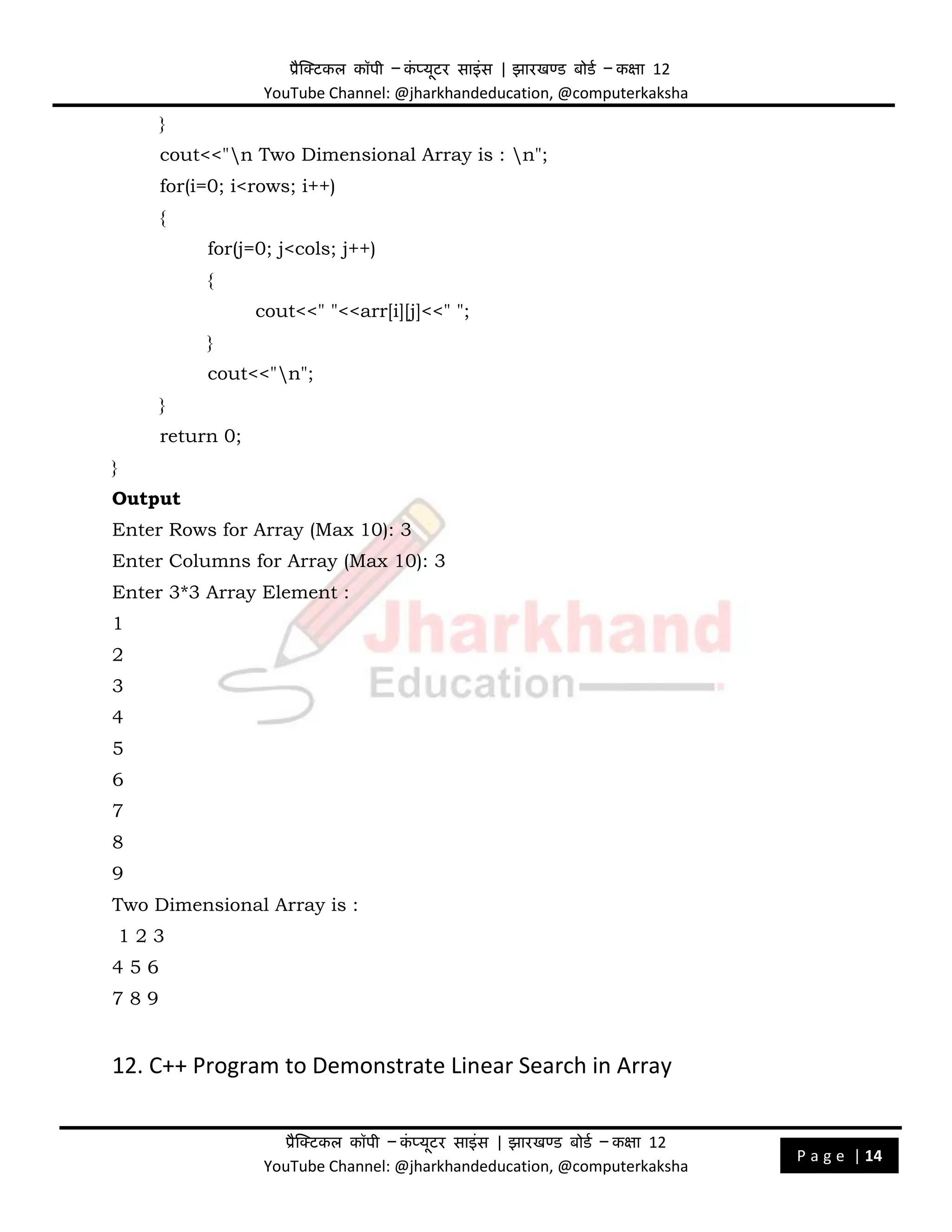 प्रैक्टिकल कॉपी – क
ं प्यूिर साइंस | झारखण्ड बोडड – कक्षा 12
YouTube Channel: @jharkhandeducation, @computerkaksha
प्रैक्टिकल कॉपी – क
ं प्यूिर साइंस | झारखण्ड बोडड – कक्षा 12
YouTube Channel: @jharkhandeducation, @computerkaksha
P a g e | 14
}
cout<<"n Two Dimensional Array is : n";
for(i=0; i<rows; i++)
{
for(j=0; j<cols; j++)
{
cout<<" "<<arr[i][j]<<" ";
}
cout<<"n";
}
return 0;
}
Output
Enter Rows for Array (Max 10): 3
Enter Columns for Array (Max 10): 3
Enter 3*3 Array Element :
1
2
3
4
5
6
7
8
9
Two Dimensional Array is :
1 2 3
4 5 6
7 8 9
12. C++ Program to Demonstrate Linear Search in Array
 