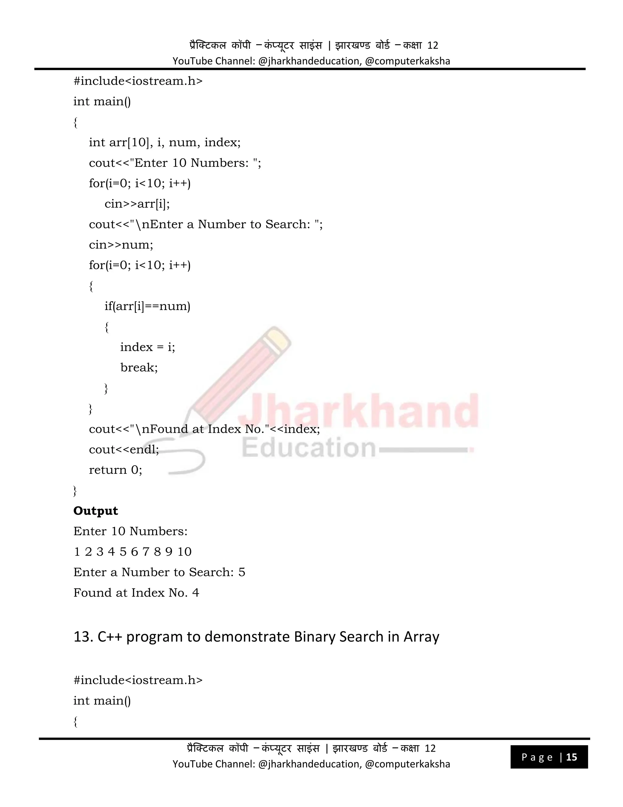 प्रैक्टिकल कॉपी – क
ं प्यूिर साइंस | झारखण्ड बोडड – कक्षा 12
YouTube Channel: @jharkhandeducation, @computerkaksha
प्रैक्टिकल कॉपी – क
ं प्यूिर साइंस | झारखण्ड बोडड – कक्षा 12
YouTube Channel: @jharkhandeducation, @computerkaksha
P a g e | 15
#include<iostream.h>
int main()
{
int arr[10], i, num, index;
cout<<"Enter 10 Numbers: ";
for(i=0; i<10; i++)
cin>>arr[i];
cout<<"nEnter a Number to Search: ";
cin>>num;
for(i=0; i<10; i++)
{
if(arr[i]==num)
{
index = i;
break;
}
}
cout<<"nFound at Index No."<<index;
cout<<endl;
return 0;
}
Output
Enter 10 Numbers:
1 2 3 4 5 6 7 8 9 10
Enter a Number to Search: 5
Found at Index No. 4
13. C++ program to demonstrate Binary Search in Array
#include<iostream.h>
int main()
{
 