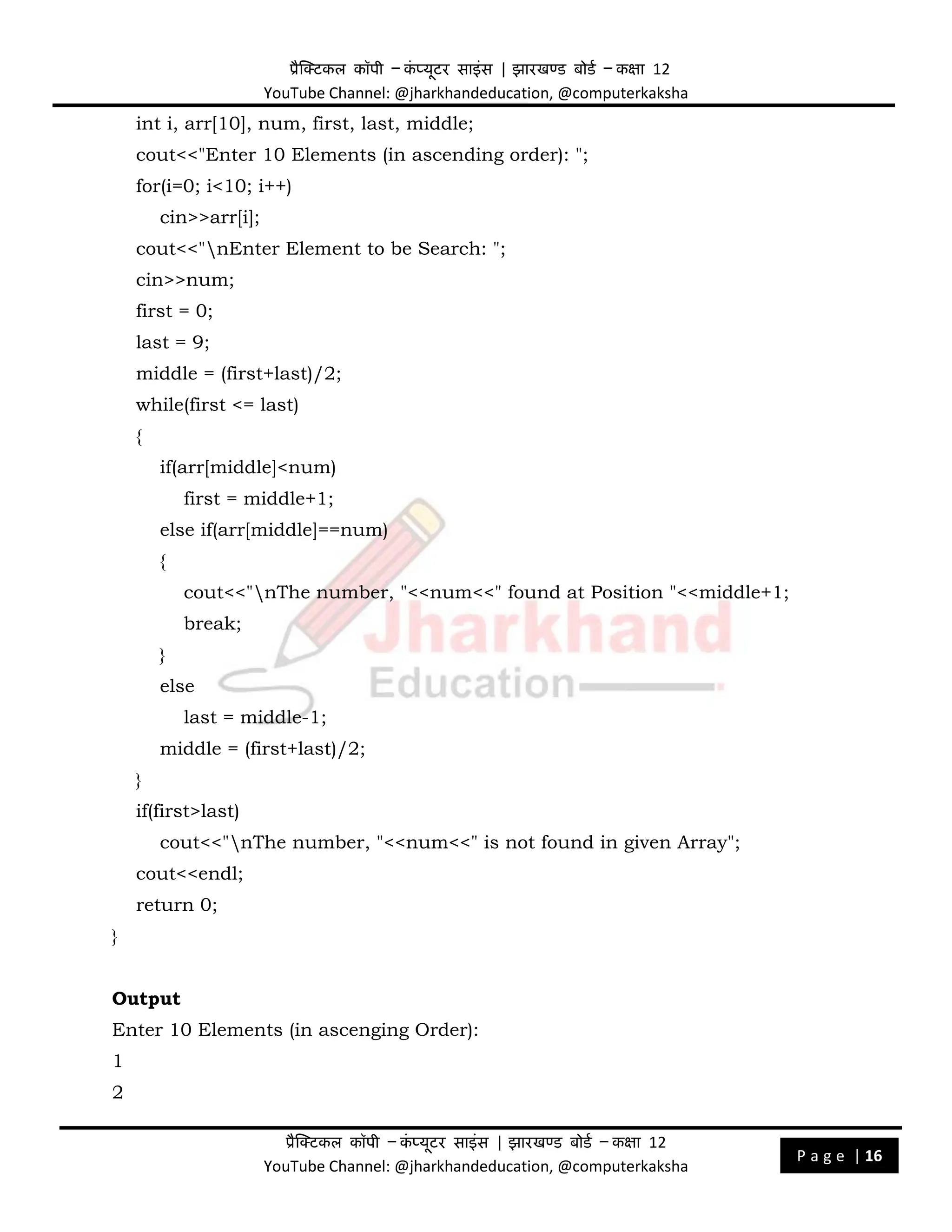प्रैक्टिकल कॉपी – क
ं प्यूिर साइंस | झारखण्ड बोडड – कक्षा 12
YouTube Channel: @jharkhandeducation, @computerkaksha
प्रैक्टिकल कॉपी – क
ं प्यूिर साइंस | झारखण्ड बोडड – कक्षा 12
YouTube Channel: @jharkhandeducation, @computerkaksha
P a g e | 16
int i, arr[10], num, first, last, middle;
cout<<"Enter 10 Elements (in ascending order): ";
for(i=0; i<10; i++)
cin>>arr[i];
cout<<"nEnter Element to be Search: ";
cin>>num;
first = 0;
last = 9;
middle = (first+last)/2;
while(first <= last)
{
if(arr[middle]<num)
first = middle+1;
else if(arr[middle]==num)
{
cout<<"nThe number, "<<num<<" found at Position "<<middle+1;
break;
}
else
last = middle-1;
middle = (first+last)/2;
}
if(first>last)
cout<<"nThe number, "<<num<<" is not found in given Array";
cout<<endl;
return 0;
}
Output
Enter 10 Elements (in ascenging Order):
1
2
 