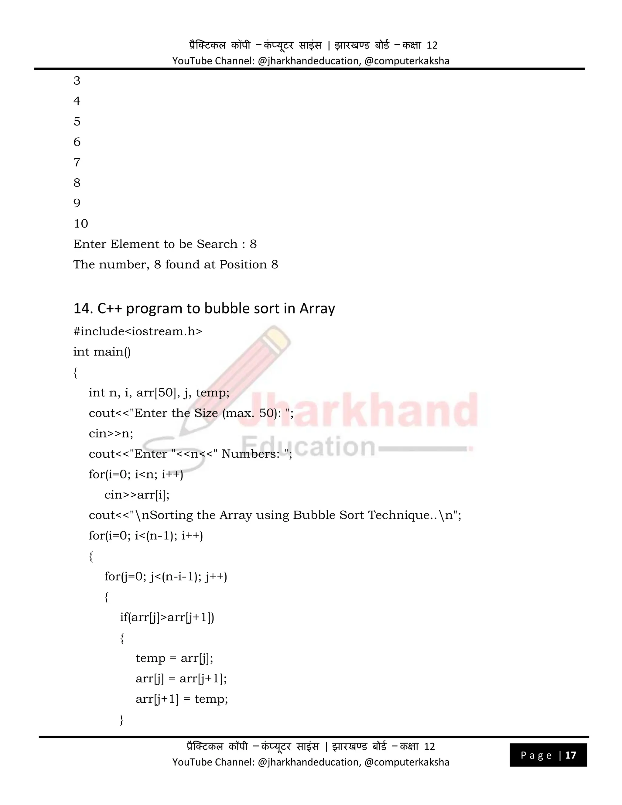 प्रैक्टिकल कॉपी – क
ं प्यूिर साइंस | झारखण्ड बोडड – कक्षा 12
YouTube Channel: @jharkhandeducation, @computerkaksha
प्रैक्टिकल कॉपी – क
ं प्यूिर साइंस | झारखण्ड बोडड – कक्षा 12
YouTube Channel: @jharkhandeducation, @computerkaksha
P a g e | 17
3
4
5
6
7
8
9
10
Enter Element to be Search : 8
The number, 8 found at Position 8
14. C++ program to bubble sort in Array
#include<iostream.h>
int main()
{
int n, i, arr[50], j, temp;
cout<<"Enter the Size (max. 50): ";
cin>>n;
cout<<"Enter "<<n<<" Numbers: ";
for(i=0; i<n; i++)
cin>>arr[i];
cout<<"nSorting the Array using Bubble Sort Technique..n";
for(i=0; i<(n-1); i++)
{
for(j=0; j<(n-i-1); j++)
{
if(arr[j]>arr[j+1])
{
temp = arr[j];
arr[j] = arr[j+1];
arr[j+1] = temp;
}
 