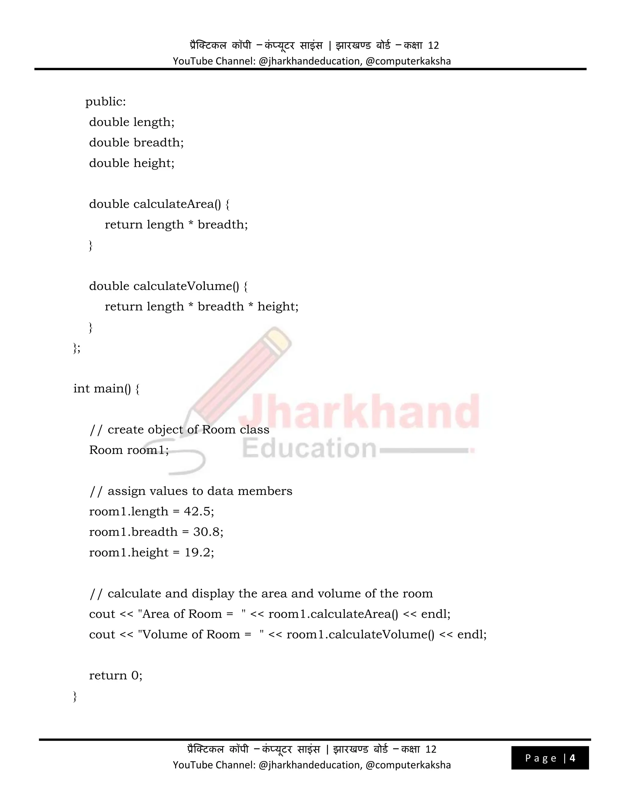 प्रैक्टिकल कॉपी – क
ं प्यूिर साइंस | झारखण्ड बोडड – कक्षा 12
YouTube Channel: @jharkhandeducation, @computerkaksha
प्रैक्टिकल कॉपी – क
ं प्यूिर साइंस | झारखण्ड बोडड – कक्षा 12
YouTube Channel: @jharkhandeducation, @computerkaksha
P a g e | 4
public:
double length;
double breadth;
double height;
double calculateArea() {
return length * breadth;
}
double calculateVolume() {
return length * breadth * height;
}
};
int main() {
// create object of Room class
Room room1;
// assign values to data members
room1.length = 42.5;
room1.breadth = 30.8;
room1.height = 19.2;
// calculate and display the area and volume of the room
cout << "Area of Room = " << room1.calculateArea() << endl;
cout << "Volume of Room = " << room1.calculateVolume() << endl;
return 0;
}
 