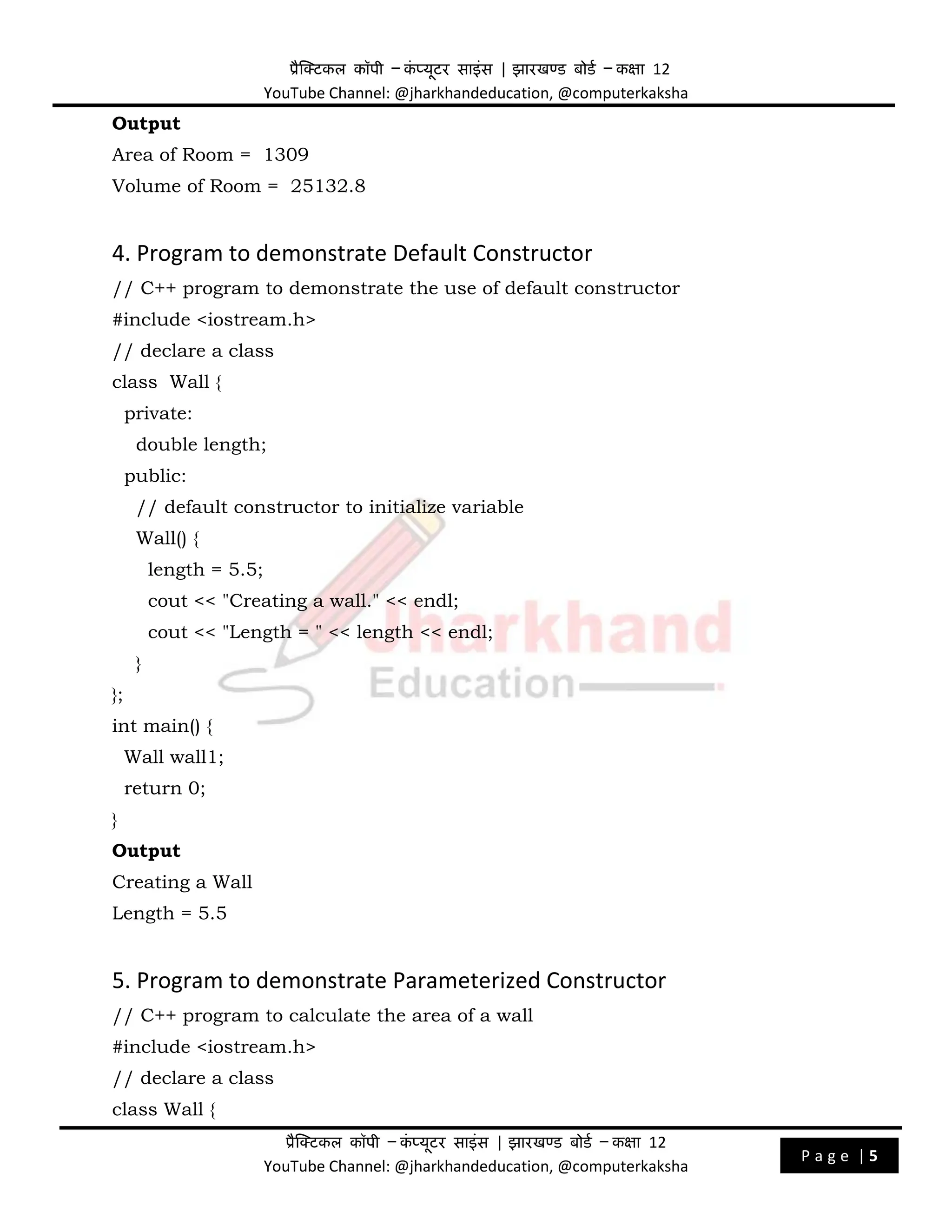 प्रैक्टिकल कॉपी – क
ं प्यूिर साइंस | झारखण्ड बोडड – कक्षा 12
YouTube Channel: @jharkhandeducation, @computerkaksha
प्रैक्टिकल कॉपी – क
ं प्यूिर साइंस | झारखण्ड बोडड – कक्षा 12
YouTube Channel: @jharkhandeducation, @computerkaksha
P a g e | 5
Output
Area of Room = 1309
Volume of Room = 25132.8
4. Program to demonstrate Default Constructor
// C++ program to demonstrate the use of default constructor
#include <iostream.h>
// declare a class
class Wall {
private:
double length;
public:
// default constructor to initialize variable
Wall() {
length = 5.5;
cout << "Creating a wall." << endl;
cout << "Length = " << length << endl;
}
};
int main() {
Wall wall1;
return 0;
}
Output
Creating a Wall
Length = 5.5
5. Program to demonstrate Parameterized Constructor
// C++ program to calculate the area of a wall
#include <iostream.h>
// declare a class
class Wall {
 