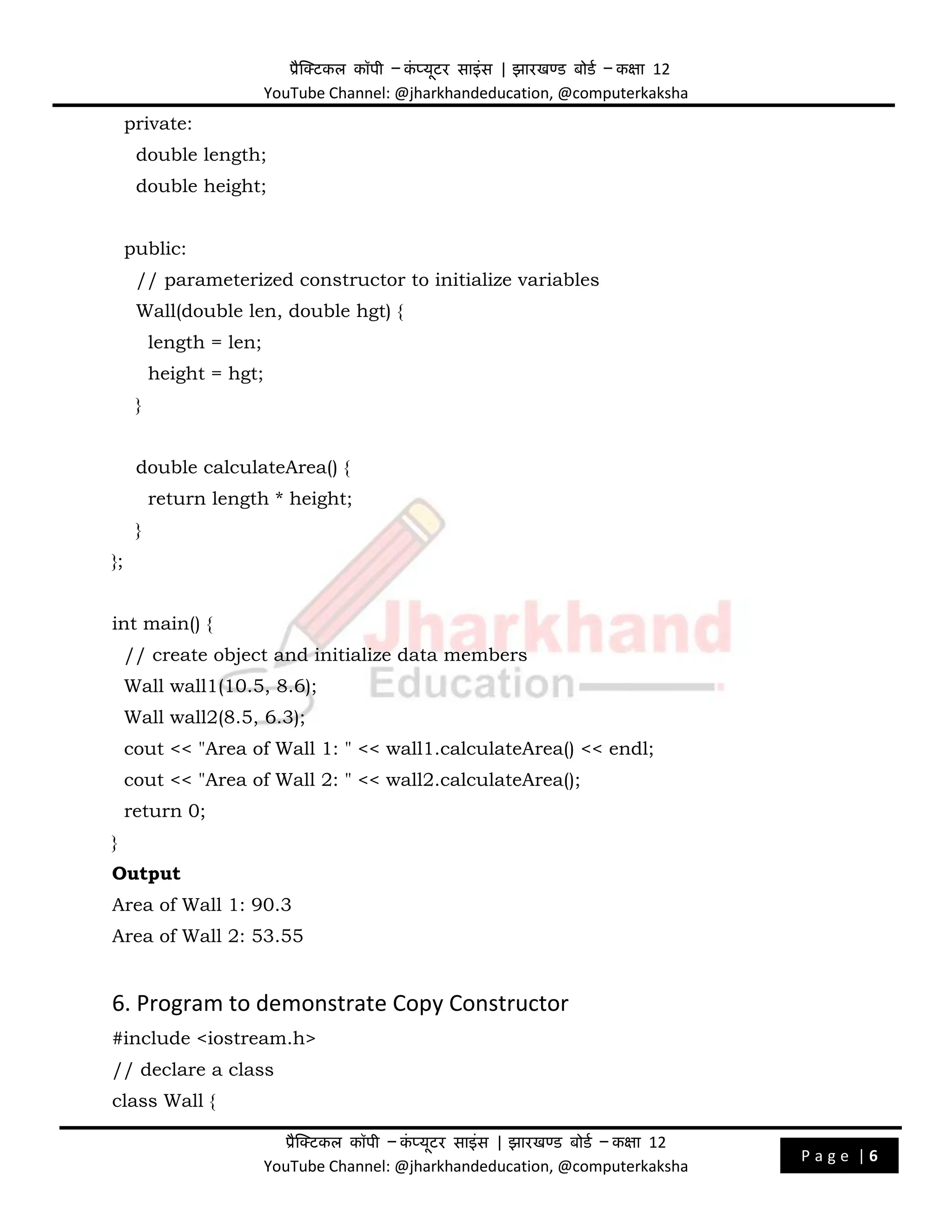 प्रैक्टिकल कॉपी – क
ं प्यूिर साइंस | झारखण्ड बोडड – कक्षा 12
YouTube Channel: @jharkhandeducation, @computerkaksha
प्रैक्टिकल कॉपी – क
ं प्यूिर साइंस | झारखण्ड बोडड – कक्षा 12
YouTube Channel: @jharkhandeducation, @computerkaksha
P a g e | 6
private:
double length;
double height;
public:
// parameterized constructor to initialize variables
Wall(double len, double hgt) {
length = len;
height = hgt;
}
double calculateArea() {
return length * height;
}
};
int main() {
// create object and initialize data members
Wall wall1(10.5, 8.6);
Wall wall2(8.5, 6.3);
cout << "Area of Wall 1: " << wall1.calculateArea() << endl;
cout << "Area of Wall 2: " << wall2.calculateArea();
return 0;
}
Output
Area of Wall 1: 90.3
Area of Wall 2: 53.55
6. Program to demonstrate Copy Constructor
#include <iostream.h>
// declare a class
class Wall {
 