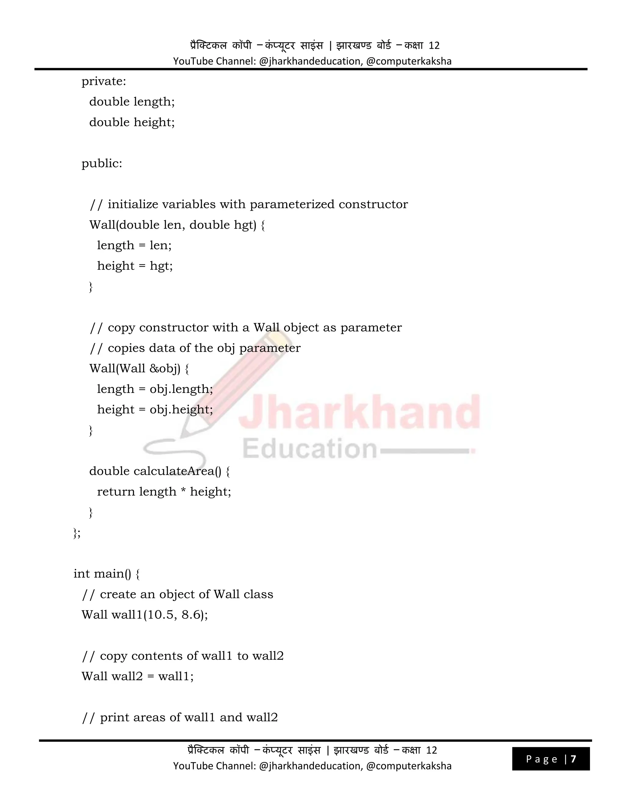 प्रैक्टिकल कॉपी – क
ं प्यूिर साइंस | झारखण्ड बोडड – कक्षा 12
YouTube Channel: @jharkhandeducation, @computerkaksha
प्रैक्टिकल कॉपी – क
ं प्यूिर साइंस | झारखण्ड बोडड – कक्षा 12
YouTube Channel: @jharkhandeducation, @computerkaksha
P a g e | 7
private:
double length;
double height;
public:
// initialize variables with parameterized constructor
Wall(double len, double hgt) {
length = len;
height = hgt;
}
// copy constructor with a Wall object as parameter
// copies data of the obj parameter
Wall(Wall &obj) {
length = obj.length;
height = obj.height;
}
double calculateArea() {
return length * height;
}
};
int main() {
// create an object of Wall class
Wall wall1(10.5, 8.6);
// copy contents of wall1 to wall2
Wall wall2 = wall1;
// print areas of wall1 and wall2
 