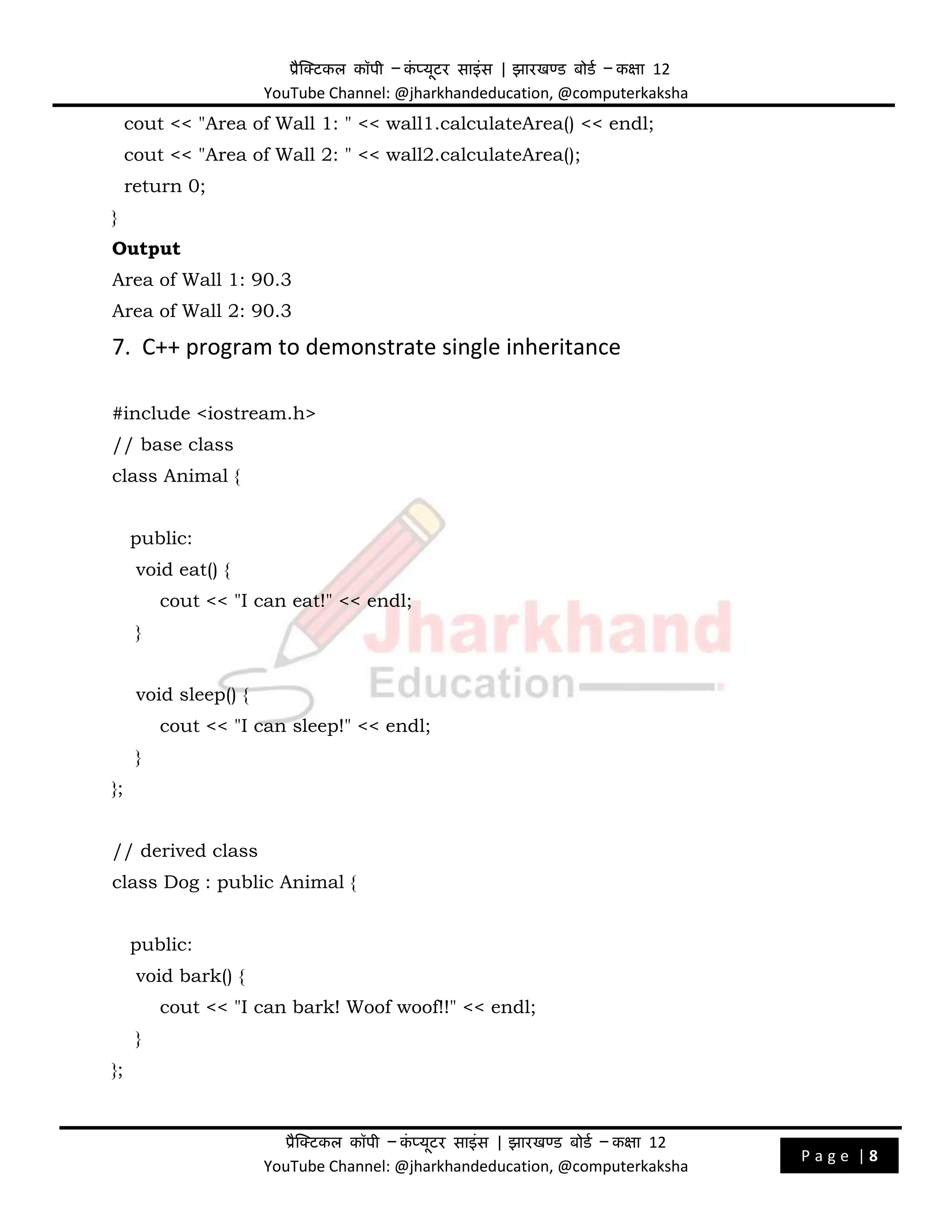प्रैक्टिकल कॉपी – क
ं प्यूिर साइंस | झारखण्ड बोडड – कक्षा 12
YouTube Channel: @jharkhandeducation, @computerkaksha
प्रैक्टिकल कॉपी – क
ं प्यूिर साइंस | झारखण्ड बोडड – कक्षा 12
YouTube Channel: @jharkhandeducation, @computerkaksha
P a g e | 8
cout << "Area of Wall 1: " << wall1.calculateArea() << endl;
cout << "Area of Wall 2: " << wall2.calculateArea();
return 0;
}
Output
Area of Wall 1: 90.3
Area of Wall 2: 90.3
7. C++ program to demonstrate single inheritance
#include <iostream.h>
// base class
class Animal {
public:
void eat() {
cout << "I can eat!" << endl;
}
void sleep() {
cout << "I can sleep!" << endl;
}
};
// derived class
class Dog : public Animal {
public:
void bark() {
cout << "I can bark! Woof woof!!" << endl;
}
};
 