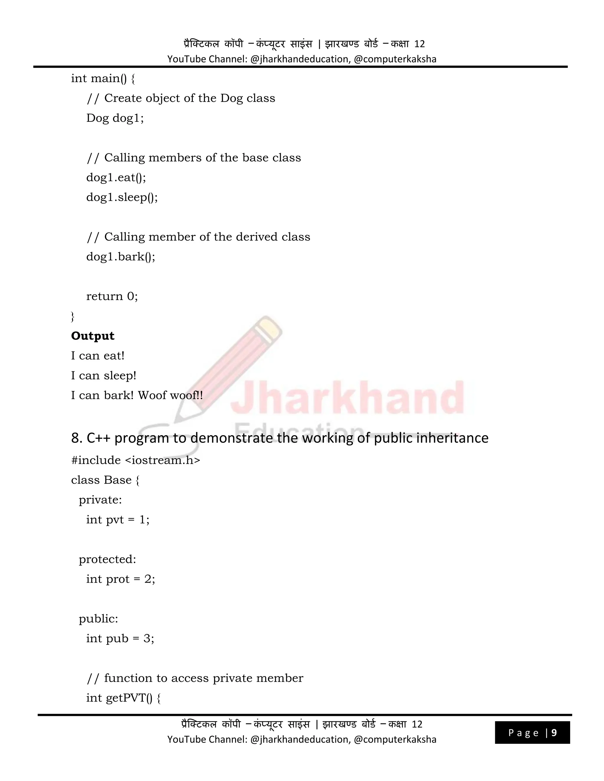 प्रैक्टिकल कॉपी – क
ं प्यूिर साइंस | झारखण्ड बोडड – कक्षा 12
YouTube Channel: @jharkhandeducation, @computerkaksha
प्रैक्टिकल कॉपी – क
ं प्यूिर साइंस | झारखण्ड बोडड – कक्षा 12
YouTube Channel: @jharkhandeducation, @computerkaksha
P a g e | 9
int main() {
// Create object of the Dog class
Dog dog1;
// Calling members of the base class
dog1.eat();
dog1.sleep();
// Calling member of the derived class
dog1.bark();
return 0;
}
Output
I can eat!
I can sleep!
I can bark! Woof woof!!
8. C++ program to demonstrate the working of public inheritance
#include <iostream.h>
class Base {
private:
int pvt = 1;
protected:
int prot = 2;
public:
int pub = 3;
// function to access private member
int getPVT() {
 