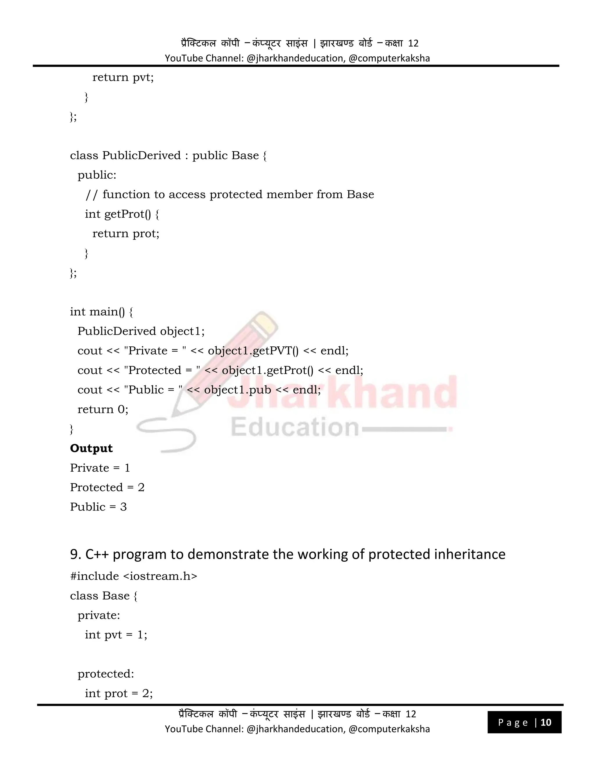 प्रैक्टिकल कॉपी – क
ं प्यूिर साइंस | झारखण्ड बोडड – कक्षा 12
YouTube Channel: @jharkhandeducation, @computerkaksha
प्रैक्टिकल कॉपी – क
ं प्यूिर साइंस | झारखण्ड बोडड – कक्षा 12
YouTube Channel: @jharkhandeducation, @computerkaksha
P a g e | 10
return pvt;
}
};
class PublicDerived : public Base {
public:
// function to access protected member from Base
int getProt() {
return prot;
}
};
int main() {
PublicDerived object1;
cout << "Private = " << object1.getPVT() << endl;
cout << "Protected = " << object1.getProt() << endl;
cout << "Public = " << object1.pub << endl;
return 0;
}
Output
Private = 1
Protected = 2
Public = 3
9. C++ program to demonstrate the working of protected inheritance
#include <iostream.h>
class Base {
private:
int pvt = 1;
protected:
int prot = 2;
 