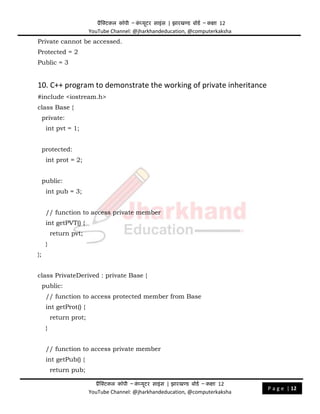 प्रैक्टिकल कॉपी – क
ं प्यूिर साइंस | झारखण्ड बोडड – कक्षा 12
YouTube Channel: @jharkhandeducation, @computerkaksha
प्रैक्टिकल कॉपी – क
ं प्यूिर साइंस | झारखण्ड बोडड – कक्षा 12
YouTube Channel: @jharkhandeducation, @computerkaksha
P a g e | 12
Private cannot be accessed.
Protected = 2
Public = 3
10. C++ program to demonstrate the working of private inheritance
#include <iostream.h>
class Base {
private:
int pvt = 1;
protected:
int prot = 2;
public:
int pub = 3;
// function to access private member
int getPVT() {
return pvt;
}
};
class PrivateDerived : private Base {
public:
// function to access protected member from Base
int getProt() {
return prot;
}
// function to access private member
int getPub() {
return pub;
 