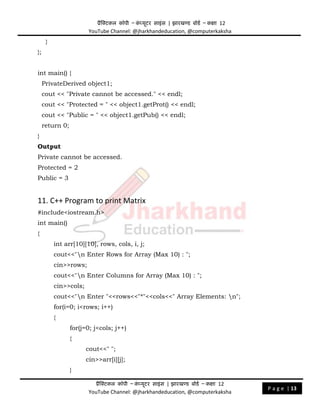 प्रैक्टिकल कॉपी – क
ं प्यूिर साइंस | झारखण्ड बोडड – कक्षा 12
YouTube Channel: @jharkhandeducation, @computerkaksha
प्रैक्टिकल कॉपी – क
ं प्यूिर साइंस | झारखण्ड बोडड – कक्षा 12
YouTube Channel: @jharkhandeducation, @computerkaksha
P a g e | 13
}
};
int main() {
PrivateDerived object1;
cout << "Private cannot be accessed." << endl;
cout << "Protected = " << object1.getProt() << endl;
cout << "Public = " << object1.getPub() << endl;
return 0;
}
Output
Private cannot be accessed.
Protected = 2
Public = 3
11. C++ Program to print Matrix
#include<iostream.h>
int main()
{
int arr[10][10], rows, cols, i, j;
cout<<"n Enter Rows for Array (Max 10) : ";
cin>>rows;
cout<<"n Enter Columns for Array (Max 10) : ";
cin>>cols;
cout<<"n Enter "<<rows<<"*"<<cols<<" Array Elements: n";
for(i=0; i<rows; i++)
{
for(j=0; j<cols; j++)
{
cout<<" ";
cin>>arr[i][j];
}
 
