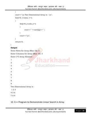 प्रैक्टिकल कॉपी – क
ं प्यूिर साइंस | झारखण्ड बोडड – कक्षा 12
YouTube Channel: @jharkhandeducation, @computerkaksha
प्रैक्टिकल कॉपी – क
ं प्यूिर साइंस | झारखण्ड बोडड – कक्षा 12
YouTube Channel: @jharkhandeducation, @computerkaksha
P a g e | 14
}
cout<<"n Two Dimensional Array is : n";
for(i=0; i<rows; i++)
{
for(j=0; j<cols; j++)
{
cout<<" "<<arr[i][j]<<" ";
}
cout<<"n";
}
return 0;
}
Output
Enter Rows for Array (Max 10): 3
Enter Columns for Array (Max 10): 3
Enter 3*3 Array Element :
1
2
3
4
5
6
7
8
9
Two Dimensional Array is :
1 2 3
4 5 6
7 8 9
12. C++ Program to Demonstrate Linear Search in Array
 