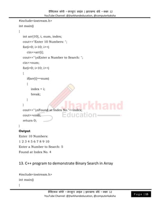 प्रैक्टिकल कॉपी – क
ं प्यूिर साइंस | झारखण्ड बोडड – कक्षा 12
YouTube Channel: @jharkhandeducation, @computerkaksha
प्रैक्टिकल कॉपी – क
ं प्यूिर साइंस | झारखण्ड बोडड – कक्षा 12
YouTube Channel: @jharkhandeducation, @computerkaksha
P a g e | 15
#include<iostream.h>
int main()
{
int arr[10], i, num, index;
cout<<"Enter 10 Numbers: ";
for(i=0; i<10; i++)
cin>>arr[i];
cout<<"nEnter a Number to Search: ";
cin>>num;
for(i=0; i<10; i++)
{
if(arr[i]==num)
{
index = i;
break;
}
}
cout<<"nFound at Index No."<<index;
cout<<endl;
return 0;
}
Output
Enter 10 Numbers:
1 2 3 4 5 6 7 8 9 10
Enter a Number to Search: 5
Found at Index No. 4
13. C++ program to demonstrate Binary Search in Array
#include<iostream.h>
int main()
{
 