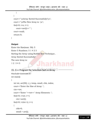 प्रैक्टिकल कॉपी – क
ं प्यूिर साइंस | झारखण्ड बोडड – कक्षा 12
YouTube Channel: @jharkhandeducation, @computerkaksha
प्रैक्टिकल कॉपी – क
ं प्यूिर साइंस | झारखण्ड बोडड – कक्षा 12
YouTube Channel: @jharkhandeducation, @computerkaksha
P a g e | 18
}
}
cout<<"nArray Sorted Successfully!n";
cout<<"nThe New Array is: n";
for(i=0; i<n; i++)
cout<<arr[i]<<" ";
cout<<endl;
return 0;
}
Output
Enter the Size(max. 50): 5
Enter 5 Numbers: 5 1 4 2 3
Sorting the Array using Bubble Sort Technique..
Array Sorted Successfully!
The new Array is:
1 2 3 4 5
15. C++ Program for Selection Sort in Array
#include<iostream.h>
int main()
{
int tot, arr[50], i, j, temp, small, chk, index;
cout<<"Enter the Size of Array: ";
cin>>tot;
cout<<"Enter "<<tot<<" Array Elements: ";
for(i=0; i<tot; i++)
cin>>arr[i];
for(i=0; i<(tot-1); i++)
{
chk=0;
small = arr[i];
 