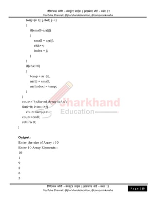 प्रैक्टिकल कॉपी – क
ं प्यूिर साइंस | झारखण्ड बोडड – कक्षा 12
YouTube Channel: @jharkhandeducation, @computerkaksha
प्रैक्टिकल कॉपी – क
ं प्यूिर साइंस | झारखण्ड बोडड – कक्षा 12
YouTube Channel: @jharkhandeducation, @computerkaksha
P a g e | 19
for(j=(i+1); j<tot; j++)
{
if(small>arr[j])
{
small = arr[j];
chk++;
index = j;
}
}
if(chk!=0)
{
temp = arr[i];
arr[i] = small;
arr[index] = temp;
}
}
cout<<"nSorted Array is:n";
for(i=0; i<tot; i++)
cout<<arr[i]<<" ";
cout<<endl;
return 0;
}
Output:
Enter the size of Array : 10
Enter 10 Array Elements :
10
1
9
2
8
3
 