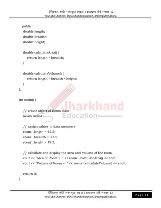 प्रैक्टिकल कॉपी – क
ं प्यूिर साइंस | झारखण्ड बोडड – कक्षा 12
YouTube Channel: @jharkhandeducation, @computerkaksha
प्रैक्टिकल कॉपी – क
ं प्यूिर साइंस | झारखण्ड बोडड – कक्षा 12
YouTube Channel: @jharkhandeducation, @computerkaksha
P a g e | 4
public:
double length;
double breadth;
double height;
double calculateArea() {
return length * breadth;
}
double calculateVolume() {
return length * breadth * height;
}
};
int main() {
// create object of Room class
Room room1;
// assign values to data members
room1.length = 42.5;
room1.breadth = 30.8;
room1.height = 19.2;
// calculate and display the area and volume of the room
cout << "Area of Room = " << room1.calculateArea() << endl;
cout << "Volume of Room = " << room1.calculateVolume() << endl;
return 0;
}
 