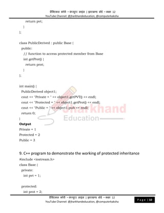 प्रैक्टिकल कॉपी – क
ं प्यूिर साइंस | झारखण्ड बोडड – कक्षा 12
YouTube Channel: @jharkhandeducation, @computerkaksha
प्रैक्टिकल कॉपी – क
ं प्यूिर साइंस | झारखण्ड बोडड – कक्षा 12
YouTube Channel: @jharkhandeducation, @computerkaksha
P a g e | 10
return pvt;
}
};
class PublicDerived : public Base {
public:
// function to access protected member from Base
int getProt() {
return prot;
}
};
int main() {
PublicDerived object1;
cout << "Private = " << object1.getPVT() << endl;
cout << "Protected = " << object1.getProt() << endl;
cout << "Public = " << object1.pub << endl;
return 0;
}
Output
Private = 1
Protected = 2
Public = 3
9. C++ program to demonstrate the working of protected inheritance
#include <iostream.h>
class Base {
private:
int pvt = 1;
protected:
int prot = 2;
 