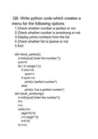 : Q6. Write python code which creates a
menu for the following options
1.Check whether number is perfect or not
2.Check whether number is armstrong or not
3.Display prime numbers from the list
4.Check whether list is sparse or not
5.Exit
def check_perfect():
x=int(input("enter the number:"))
sum=0
for i in range(1,x):
if x%i==0:
sum+=i
if sum==x:
print(x,"perfect number")
else:
print(x,"not a perfect number")
def check_amstrong():
n=int(input("enter the number"))
f=n
r=n
while f>n:
digit=f%10
r=r+(digit**3)
f=f//10
if r==n:
 