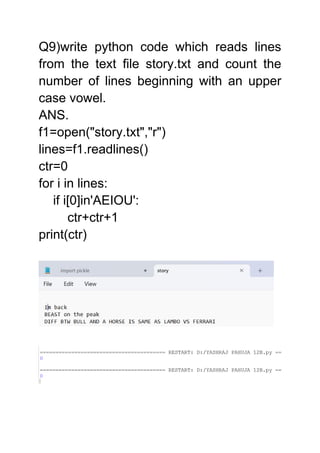 Q9)write python code which reads lines
from the text file story.txt and count the
number of lines beginning with an upper
case vowel.
ANS.
f1=open("story.txt","r")
lines=f1.readlines()
ctr=0
for i in lines:
if i[0]in'AEIOU':
ctr+ctr+1
print(ctr)
 