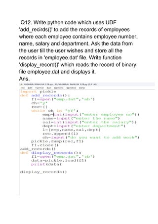 Q12. Write python code which uses UDF
'add_recirds()' to add the records of employees
where each employee contains employee number,
name, salary and department. Ask the data from
the user till the user wishes and store all the
records in 'employee.dat' file. Write function
'display_record()' which reads the record of binary
file employee.dat and displays it.
Ans.
 