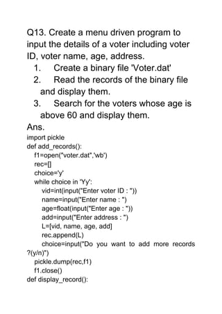 Q13. Create a menu driven program to
input the details of a voter including voter
ID, voter name, age, address.
1. Create a binary file 'Voter.dat'
2. Read the records of the binary file
and display them.
3. Search for the voters whose age is
above 60 and display them.
Ans.
import pickle
def add_records():
f1=open("voter.dat",'wb')
rec=[]
choice='y'
while choice in 'Yy':
vid=int(input("Enter voter ID : "))
name=input("Enter name : ")
age=float(input("Enter age : "))
add=input("Enter address : ")
L=[vid, name, age, add]
rec.append(L)
choice=input("Do you want to add more records
?(y/n)")
pickle.dump(rec,f1)
f1.close()
def display_record():
 