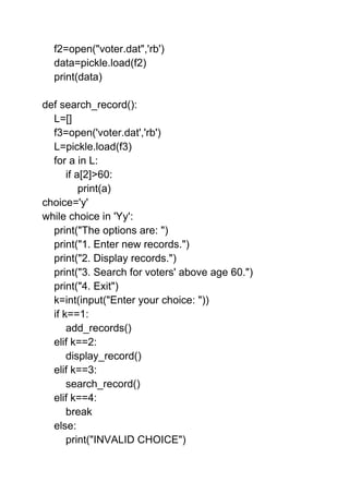 f2=open("voter.dat",'rb')
data=pickle.load(f2)
print(data)
def search_record():
L=[]
f3=open('voter.dat','rb')
L=pickle.load(f3)
for a in L:
if a[2]>60:
print(a)
choice='y'
while choice in 'Yy':
print("The options are: ")
print("1. Enter new records.")
print("2. Display records.")
print("3. Search for voters' above age 60.")
print("4. Exit")
k=int(input("Enter your choice: "))
if k==1:
add_records()
elif k==2:
display_record()
elif k==3:
search_record()
elif k==4:
break
else:
print("INVALID CHOICE")
 
