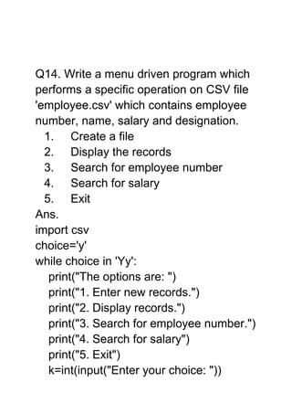 Q14. Write a menu driven program which
performs a specific operation on CSV file
'employee.csv' which contains employee
number, name, salary and designation.
1. Create a file
2. Display the records
3. Search for employee number
4. Search for salary
5. Exit
Ans.
import csv
choice='y'
while choice in 'Yy':
print("The options are: ")
print("1. Enter new records.")
print("2. Display records.")
print("3. Search for employee number.")
print("4. Search for salary")
print("5. Exit")
k=int(input("Enter your choice: "))
 