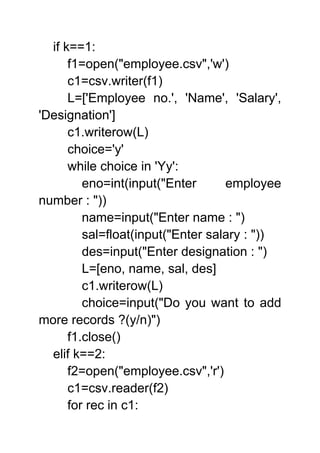 if k==1:
f1=open("employee.csv",'w')
c1=csv.writer(f1)
L=['Employee no.', 'Name', 'Salary',
'Designation']
c1.writerow(L)
choice='y'
while choice in 'Yy':
eno=int(input("Enter employee
number : "))
name=input("Enter name : ")
sal=float(input("Enter salary : "))
des=input("Enter designation : ")
L=[eno, name, sal, des]
c1.writerow(L)
choice=input("Do you want to add
more records ?(y/n)")
f1.close()
elif k==2:
f2=open("employee.csv",'r')
c1=csv.reader(f2)
for rec in c1:
 