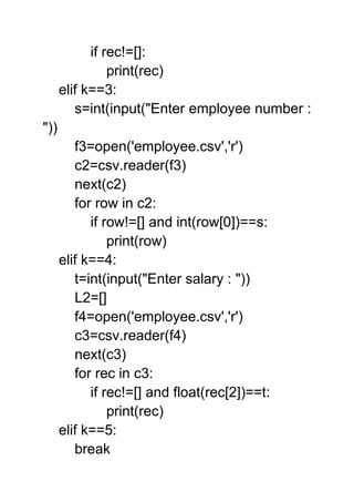 if rec!=[]:
print(rec)
elif k==3:
s=int(input("Enter employee number :
"))
f3=open('employee.csv','r')
c2=csv.reader(f3)
next(c2)
for row in c2:
if row!=[] and int(row[0])==s:
print(row)
elif k==4:
t=int(input("Enter salary : "))
L2=[]
f4=open('employee.csv','r')
c3=csv.reader(f4)
next(c3)
for rec in c3:
if rec!=[] and float(rec[2])==t:
print(rec)
elif k==5:
break
 