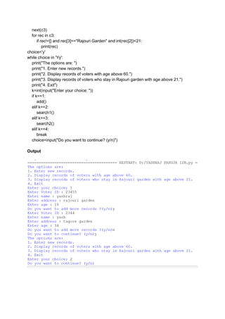 next(c3)
for rec in c3:
if rec!=[] and rec[3]=="Rajouri Garden" and int(rec[2])<21:
print(rec)
choice='y'
while choice in 'Yy':
print("The options are: ")
print("1. Enter new records.")
print("2. Display records of voters with age above 60.")
print("3. Display records of voters who stay in Rajouri garden with age above 21.")
print("4. Exit")
k=int(input("Enter your choice: "))
if k==1:
add()
elif k==2:
search1()
elif k==3:
search2()
elif k==4:
break
choice=input("Do you want to continue? (y/n)")
Output
 