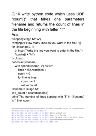 Q.16 write python code which uses UDF
"count()" that takes one parameters
filename and returns the count of lines in
the file beginning with letter "T"
Ans.
fv=open('letsgo.txt','w')
l=int(input("How many lines do you want in the file? "))
for i in range(0, l):
t= input("Write the line you want to enter in the file: ")
fv.write(t + "n")
fv.close()
def count(filename):
with open(filename, 'r') as file:
lines = file.readlines()
count = 0
for line in lines:
count += 1
return count
filename = 'letsgo.txt'
line_count = count(filename)
print("The number of lines starting with 'T' in {filename}
is:", line_count)
 