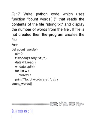 Q.17 Write python code which uses
function “count words( )” that reads the
contents of the file "string.txt" and display
the number of words from the file . If file is
not created then the program creates the
file
Ans.
def count_words():
ctr=0
f1=open("Story.txt",'r')
data=f1.read()
w=data.split()
for i in w :
ctr=ctr+1
print("No. of words are : ", ctr)
count_words()
 