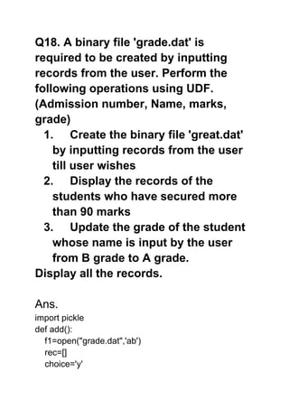 Q18. A binary file 'grade.dat' is
required to be created by inputting
records from the user. Perform the
following operations using UDF.
(Admission number, Name, marks,
grade)
1. Create the binary file 'great.dat'
by inputting records from the user
till user wishes
2. Display the records of the
students who have secured more
than 90 marks
3. Update the grade of the student
whose name is input by the user
from B grade to A grade.
Display all the records.
Ans.
import pickle
def add():
f1=open("grade.dat",'ab')
rec=[]
choice='y'
 
