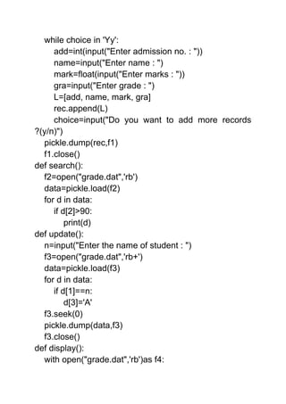 while choice in 'Yy':
add=int(input("Enter admission no. : "))
name=input("Enter name : ")
mark=float(input("Enter marks : "))
gra=input("Enter grade : ")
L=[add, name, mark, gra]
rec.append(L)
choice=input("Do you want to add more records
?(y/n)")
pickle.dump(rec,f1)
f1.close()
def search():
f2=open("grade.dat",'rb')
data=pickle.load(f2)
for d in data:
if d[2]>90:
print(d)
def update():
n=input("Enter the name of student : ")
f3=open("grade.dat",'rb+')
data=pickle.load(f3)
for d in data:
if d[1]==n:
d[3]='A'
f3.seek(0)
pickle.dump(data,f3)
f3.close()
def display():
with open("grade.dat",'rb')as f4:
 
