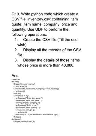 Q19. Write python code which create a
CSV file 'inventory.csv' containing item
quote, item name, company, price and
quantity. Use UDF to perform the
following operations.
1. Create the CSV file (Till the user
wish)
2. Display all the records of the CSV
file.
3. Display the details of those items
whose price is more than 40,000.
Ans.
import csv
def add():
f1=open("inventory.csv",'a')
c1=csv.writer(f1)
L=['Item quote', 'Item name', 'Company', 'Price', 'Quantity']
c1.writerow(L)
choice='y'
while choice in 'Yy':
iq=float(input("Enter Item quote: "))
name=input("Enter Item name : ")
com=input("Enter company : ")
pr=float(input("Enter price : "))
qu=int(input("Enter quantity : "))
L=[iq, name, com, pr, qu]
c1.writerow(L)
choice=input("Do you want to add more records ?(y/n)")
f1.close()
def display():
f2=open("inventory.csv",'r')
 